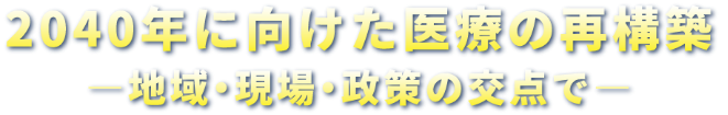 2040年に向けた医療の再構築-地域・現場・政策の交差点で-